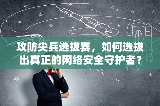 攻防尖兵选拔赛，如何选拔出真正的网络安全守护者？