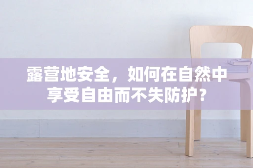 露营地安全，如何在自然中享受自由而不失防护？
