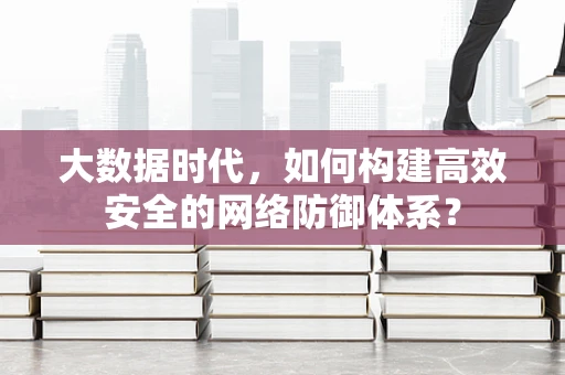大数据时代，如何构建高效安全的网络防御体系？