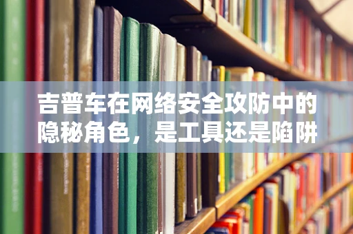 吉普车在网络安全攻防中的隐秘角色，是工具还是陷阱？