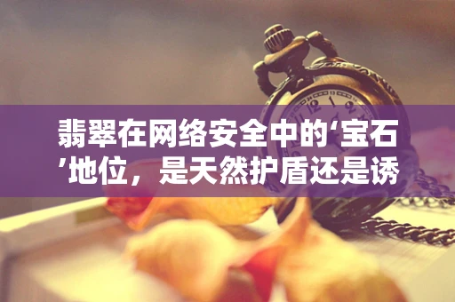 翡翠在网络安全中的‘宝石’地位，是天然护盾还是诱人陷阱？