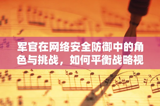 军官在网络安全防御中的角色与挑战，如何平衡战略视野与战术执行？