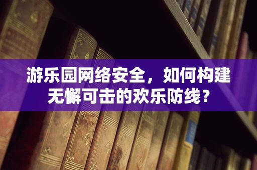 游乐园网络安全，如何构建无懈可击的欢乐防线？