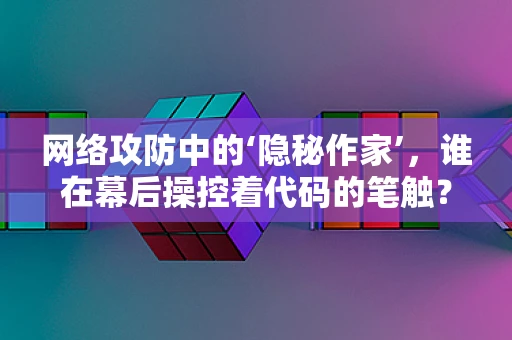 网络攻防中的‘隐秘作家’，谁在幕后操控着代码的笔触？