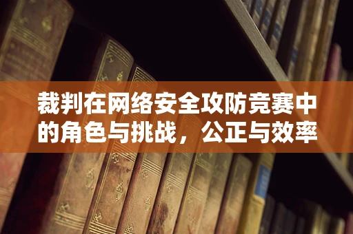 裁判在网络安全攻防竞赛中的角色与挑战，公正与效率的平衡术