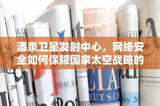 酒泉卫星发射中心，网络安全如何保障国家太空战略的‘隐形盾牌’？