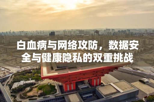 白血病与网络攻防，数据安全与健康隐私的双重挑战