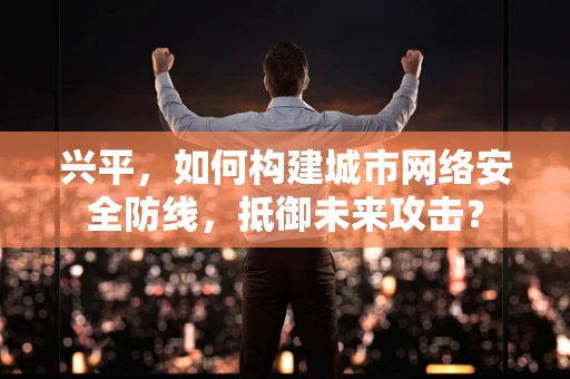 兴平，如何构建城市网络安全防线，抵御未来攻击？