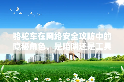 骆驼车在网络安全攻防中的隐秘角色，是陷阱还是工具？