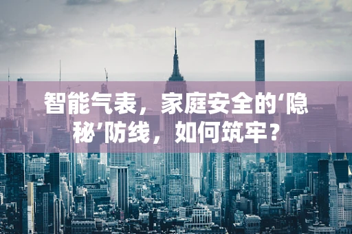 智能气表，家庭安全的‘隐秘’防线，如何筑牢？