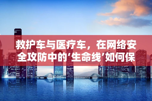 救护车与医疗车，在网络安全攻防中的‘生命线’如何保障？