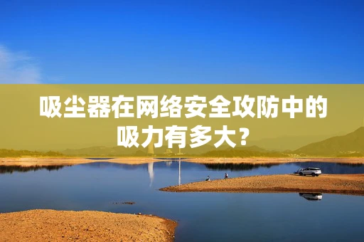 吸尘器在网络安全攻防中的吸力有多大？