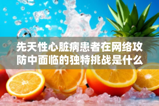 先天性心脏病患者在网络攻防中面临的独特挑战是什么？