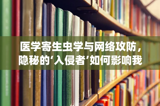 医学寄生虫学与网络攻防，隐秘的‘入侵者’如何影响我们的‘系统’安全？