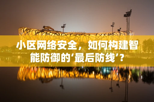 小区网络安全，如何构建智能防御的‘最后防线’？