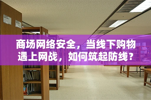 商场网络安全，当线下购物遇上网战，如何筑起防线？