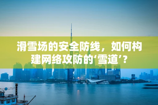 滑雪场的安全防线，如何构建网络攻防的‘雪道’？