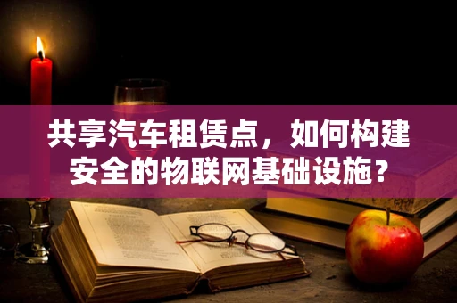 共享汽车租赁点，如何构建安全的物联网基础设施？