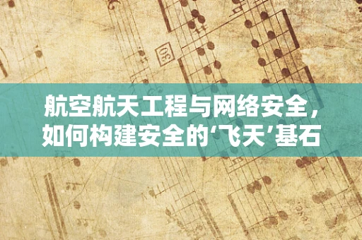 航空航天工程与网络安全，如何构建安全的‘飞天’基石？