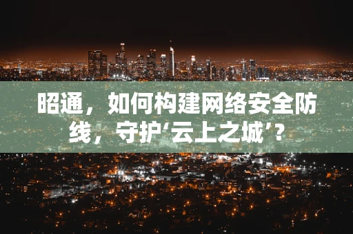 昭通，如何构建网络安全防线，守护‘云上之城’？