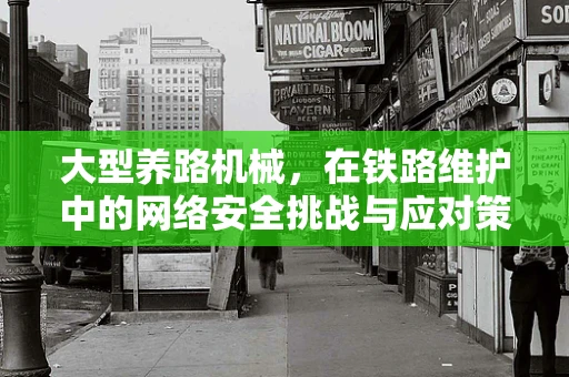 大型养路机械，在铁路维护中的网络安全挑战与应对策略