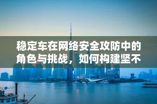 稳定车在网络安全攻防中的角色与挑战，如何构建坚不可摧的防御线？