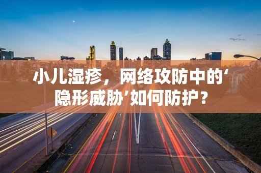 小儿湿疹，网络攻防中的‘隐形威胁’如何防护？