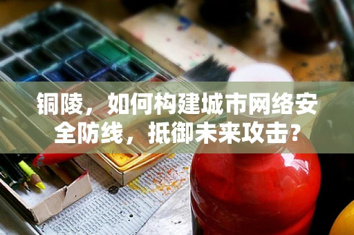 铜陵，如何构建城市网络安全防线，抵御未来攻击？