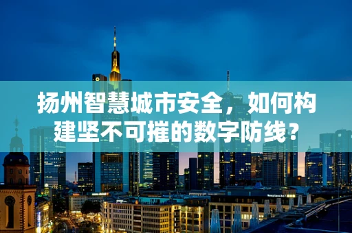 扬州智慧城市安全，如何构建坚不可摧的数字防线？