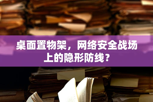桌面置物架，网络安全战场上的隐形防线？