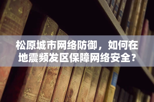 松原城市网络防御，如何在地震频发区保障网络安全？