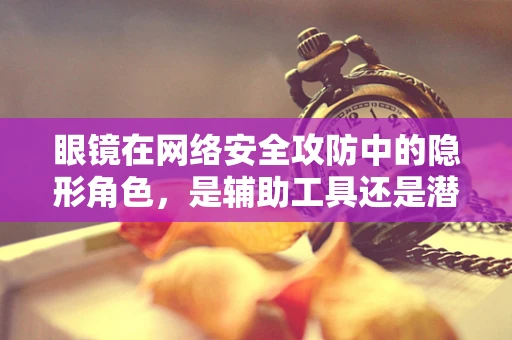 眼镜在网络安全攻防中的隐形角色，是辅助工具还是潜在漏洞？