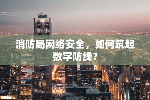 消防局网络安全，如何筑起数字防线？