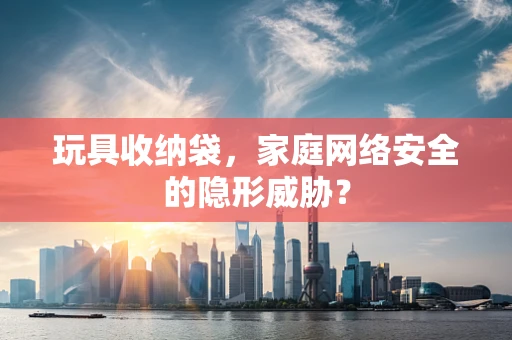 玩具收纳袋，家庭网络安全的隐形威胁？