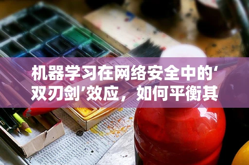 机器学习在网络安全中的‘双刃剑’效应，如何平衡其优势与风险？