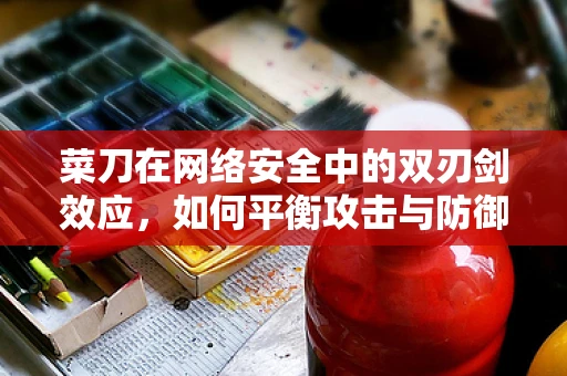 菜刀在网络安全中的双刃剑效应，如何平衡攻击与防御？
