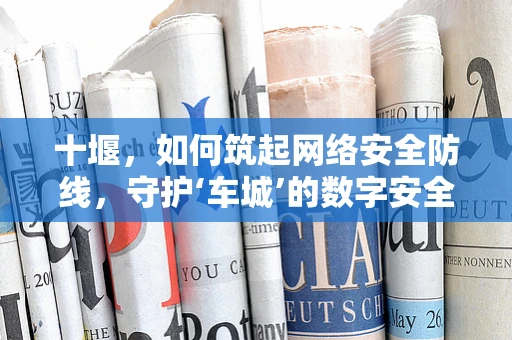 十堰，如何筑起网络安全防线，守护‘车城’的数字安全？