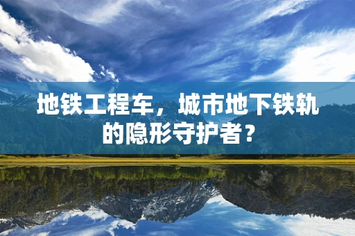 地铁工程车，城市地下铁轨的隐形守护者？