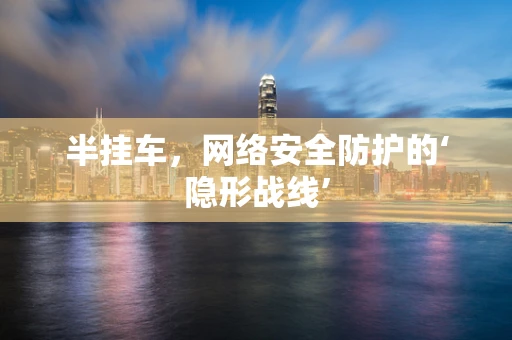 半挂车，网络安全防护的‘隐形战线’