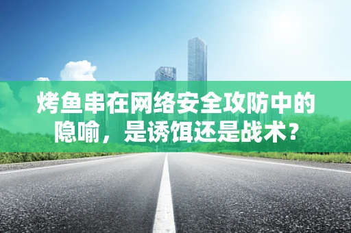 烤鱼串在网络安全攻防中的隐喻，是诱饵还是战术？