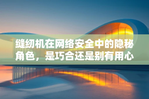 缝纫机在网络安全中的隐秘角色，是巧合还是别有用心？
