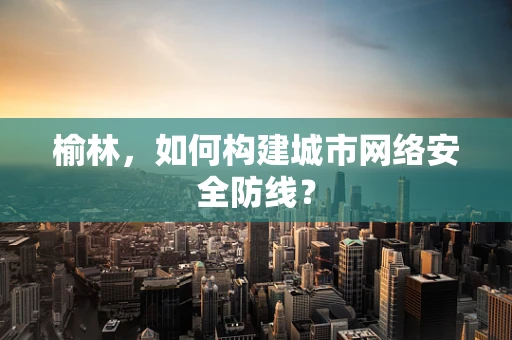 榆林，如何构建城市网络安全防线？