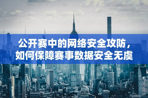 公开赛中的网络安全攻防，如何保障赛事数据安全无虞？