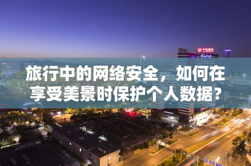 旅行中的网络安全，如何在享受美景时保护个人数据？