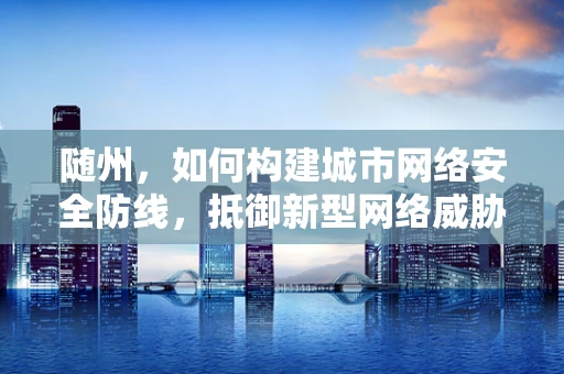 随州，如何构建城市网络安全防线，抵御新型网络威胁？