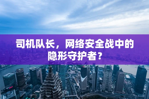 司机队长，网络安全战中的隐形守护者？