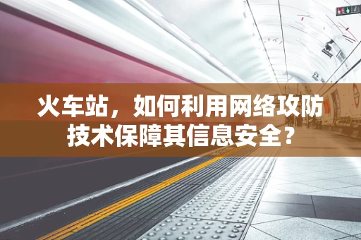 火车站，如何利用网络攻防技术保障其信息安全？