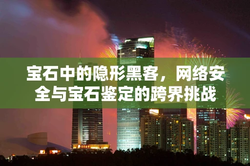 宝石中的隐形黑客，网络安全与宝石鉴定的跨界挑战