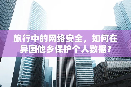 旅行中的网络安全，如何在异国他乡保护个人数据？