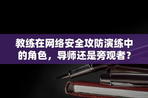 教练在网络安全攻防演练中的角色，导师还是旁观者？